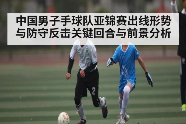 中国男子手球队亚锦赛出线形势与防守反击关键回合与前景分析